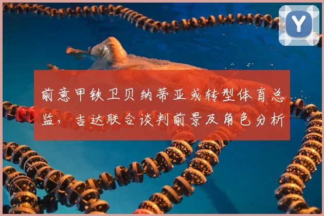 前意甲铁卫贝纳蒂亚或转型体育总监，吉达联合谈判前景及角色分析