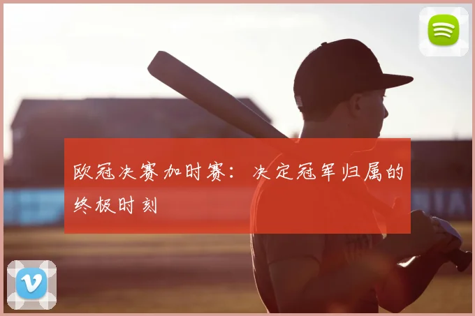 欧冠决赛加时赛：决定冠军归属的终极时刻