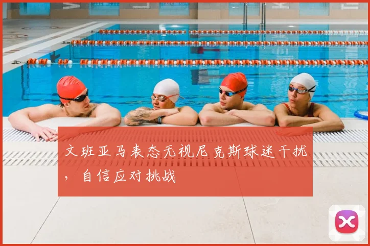 文班亚马表态无视尼克斯球迷干扰，自信应对挑战