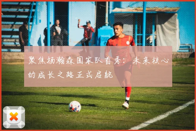 聚焦杨瀚森国家队首秀：未来核心的成长之路正式启航