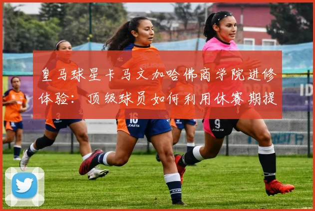 皇马球星卡马文加哈佛商学院进修体验：顶级球员如何利用休赛期提升自我认知