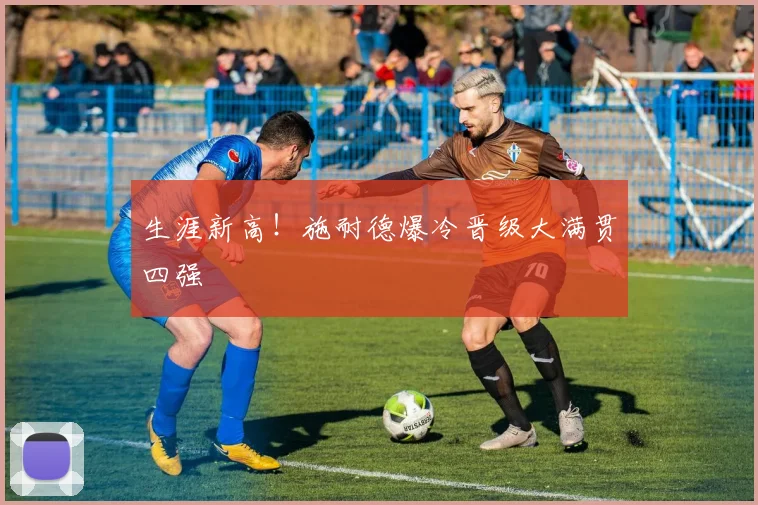 生涯新高！施耐德爆冷晋级大满贯四强