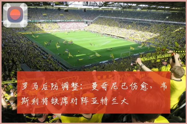罗马后防调整：曼奇尼已伤愈，韦斯利将缺席对阵亚特兰大