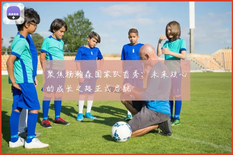 聚焦杨瀚森国家队首秀：未来核心的成长之路正式启航
