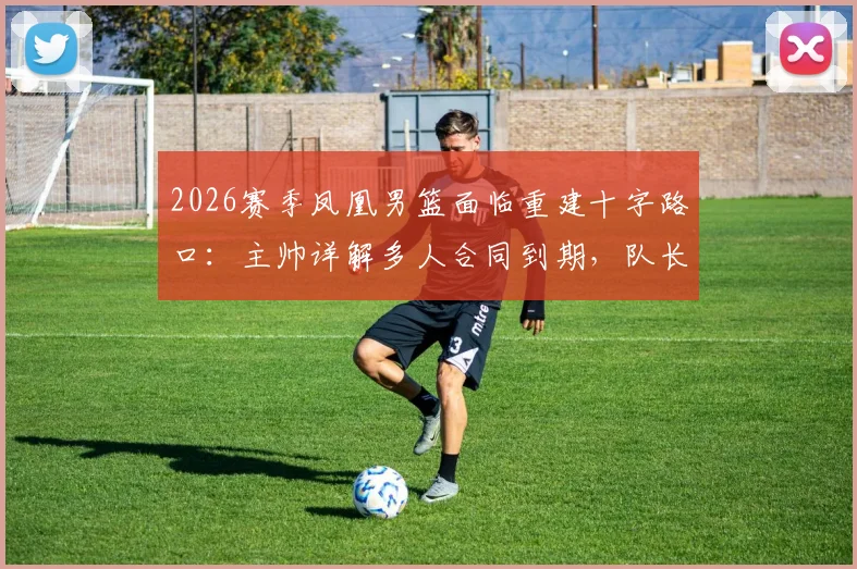 2026赛季凤凰男篮面临重建十字路口：主帅详解多人合同到期，队长鲁弗确认留队，球迷如何应对后核心时代？