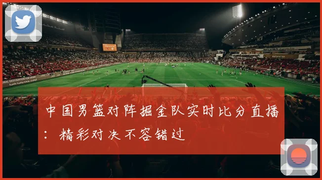 中国男篮对阵掘金队实时比分直播：精彩对决不容错过