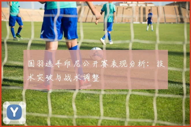 国羽选手印尼公开赛表现分析：技术突破与战术调整