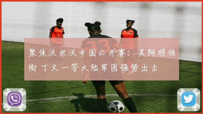 聚焦沃尔沃中国公开赛：吴阿顺领衔 丁文一等大陆军团强势出击