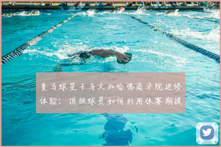 皇马球星卡马文加哈佛商学院进修体验:顶级球员如何利用休赛期提升自我认知