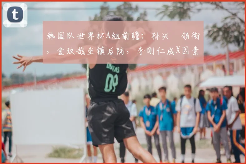 韩国队世界杯A组前瞻：孙兴慜领衔，金玟哉坐镇后防，李刚仁成X因素