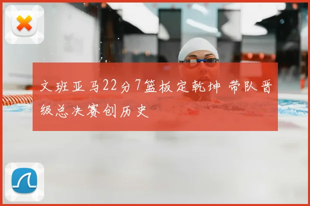文班亚马22分7篮板定乾坤 带队晋级总决赛创历史