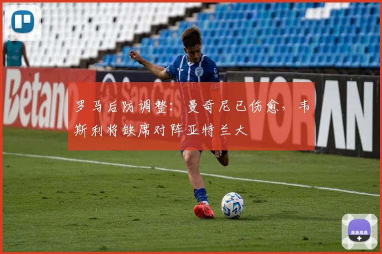 罗马后防调整:曼奇尼已伤愈,韦斯利将缺席对阵亚特兰大